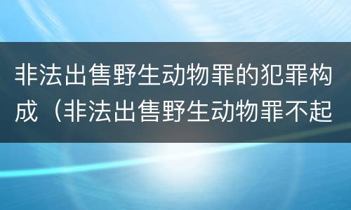 非法出售野生动物罪的犯罪构成（非法出售野生动物罪不起诉）