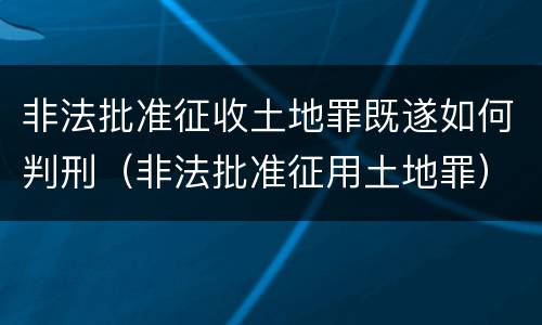非法批准征收土地罪既遂如何判刑（非法批准征用土地罪）