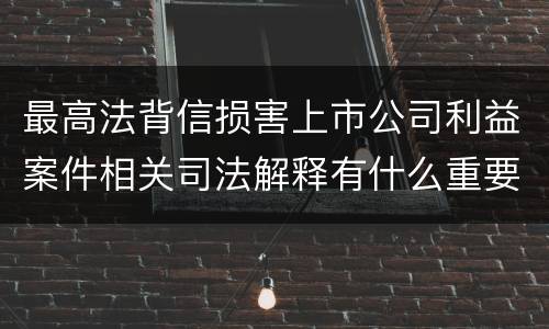 最高法背信损害上市公司利益案件相关司法解释有什么重要内容