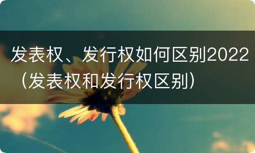 发表权、发行权如何区别2022（发表权和发行权区别）