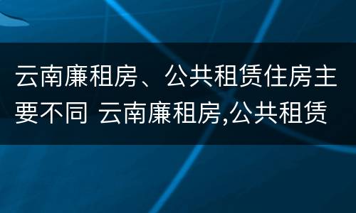 云南廉租房、公共租赁住房主要不同 云南廉租房,公共租赁住房主要不同地区