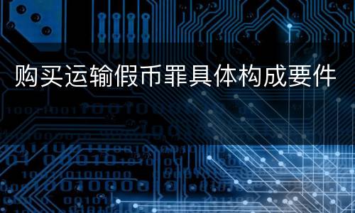 购买运输假币罪具体构成要件