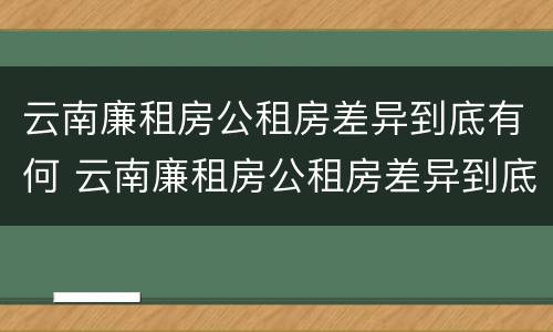 云南廉租房公租房差异到底有何 云南廉租房公租房差异到底有何原因