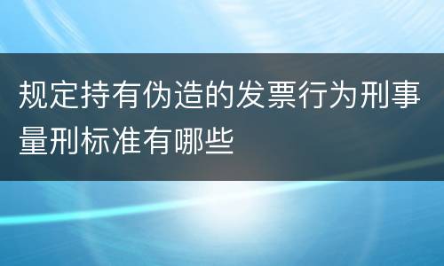 规定持有伪造的发票行为刑事量刑标准有哪些