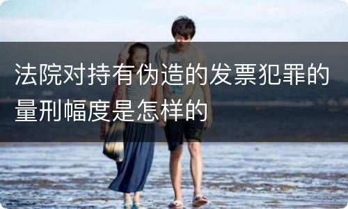 法院对持有伪造的发票犯罪的量刑幅度是怎样的