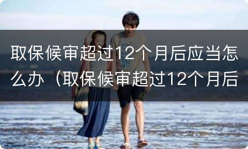 取保候审超过12个月后应当怎么办（取保候审超过12个月后怎么处理）