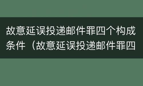 故意延误投递邮件罪四个构成条件（故意延误投递邮件罪四个构成条件是什么）