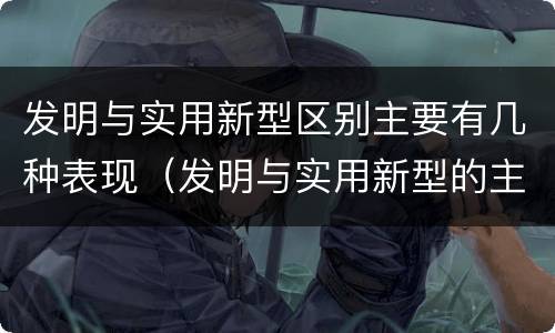 发明与实用新型区别主要有几种表现（发明与实用新型的主要区别）