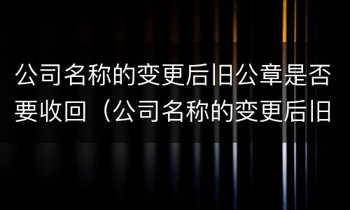 公司名称的变更后旧公章是否要收回（公司名称的变更后旧公章是否要收回来）