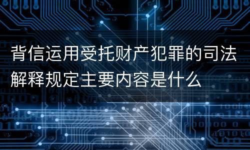背信运用受托财产犯罪的司法解释规定主要内容是什么