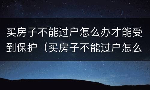 买房子不能过户怎么办才能受到保护（买房子不能过户怎么办才能受到保护呢）