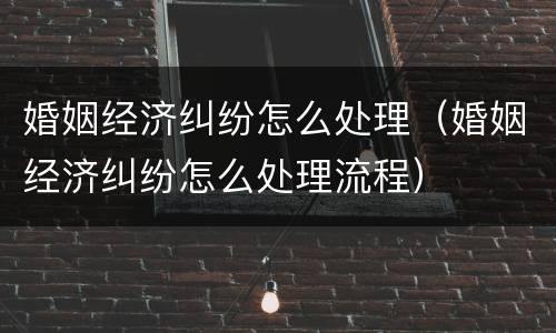 婚姻经济纠纷怎么处理（婚姻经济纠纷怎么处理流程）