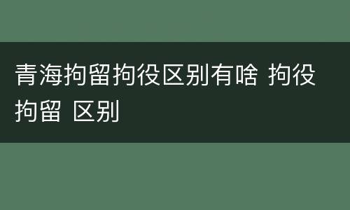 青海拘留拘役区别有啥 拘役 拘留 区别