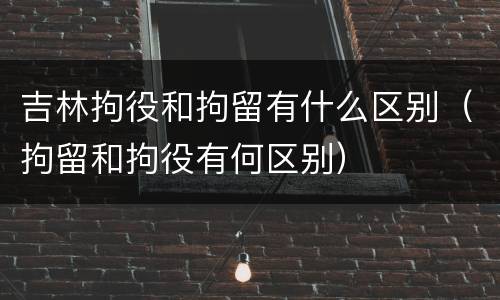 吉林拘役和拘留有什么区别（拘留和拘役有何区别）