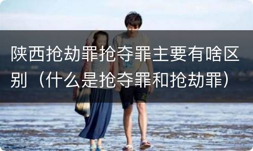 陕西抢劫罪抢夺罪主要有啥区别（什么是抢夺罪和抢劫罪）
