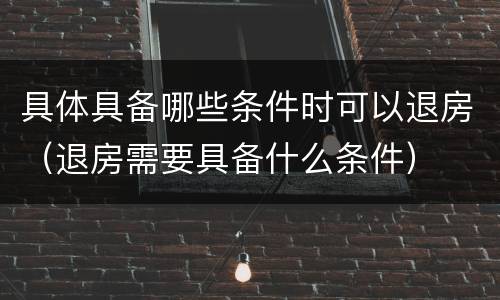 具体具备哪些条件时可以退房（退房需要具备什么条件）