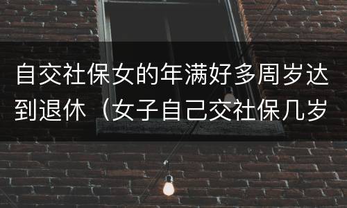 自交社保女的年满好多周岁达到退休（女子自己交社保几岁能退休）
