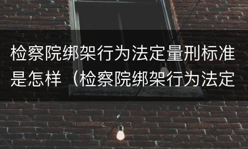 检察院绑架行为法定量刑标准是怎样（检察院绑架行为法定量刑标准是怎样计算的）
