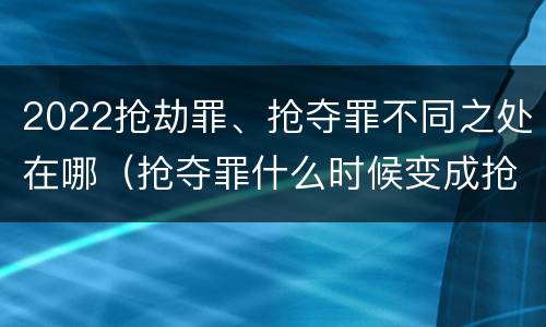 2022抢劫罪、抢夺罪不同之处在哪（抢夺罪什么时候变成抢劫罪）