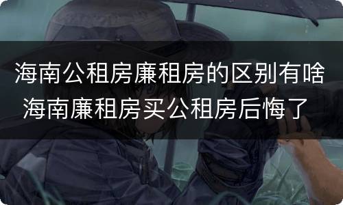 海南公租房廉租房的区别有啥 海南廉租房买公租房后悔了