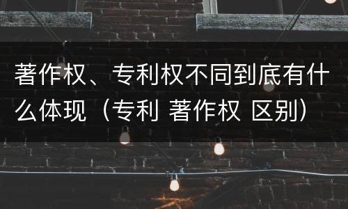 著作权、专利权不同到底有什么体现（专利 著作权 区别）