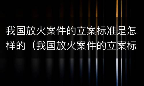 我国放火案件的立案标准是怎样的（我国放火案件的立案标准是怎样的呢）