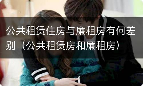 公共租赁住房与廉租房有何差别（公共租赁房和廉租房）