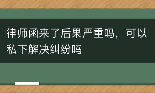 律师函来了后果严重吗，可以私下解决纠纷吗