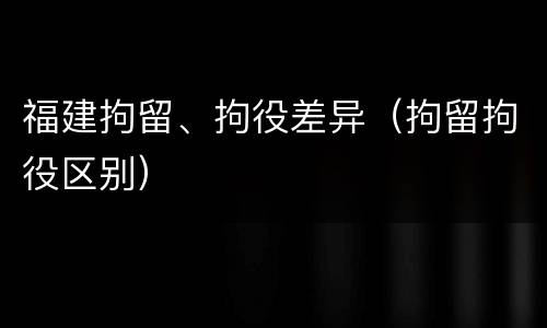 福建拘留、拘役差异（拘留拘役区别）