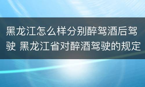 黑龙江怎么样分别醉驾酒后驾驶 黑龙江省对醉酒驾驶的规定