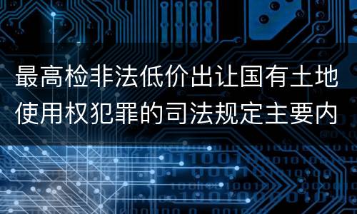 最高检非法低价出让国有土地使用权犯罪的司法规定主要内容有哪些