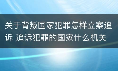 关于背叛国家犯罪怎样立案追诉 追诉犯罪的国家什么机关