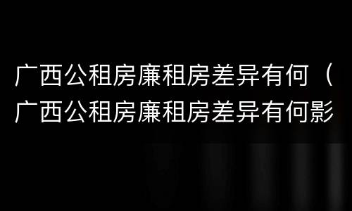 广西公租房廉租房差异有何（广西公租房廉租房差异有何影响）