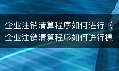 企业注销清算程序如何进行（企业注销清算程序如何进行操作）