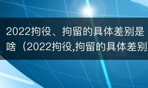 2022拘役、拘留的具体差别是啥（2022拘役,拘留的具体差别是啥呢）