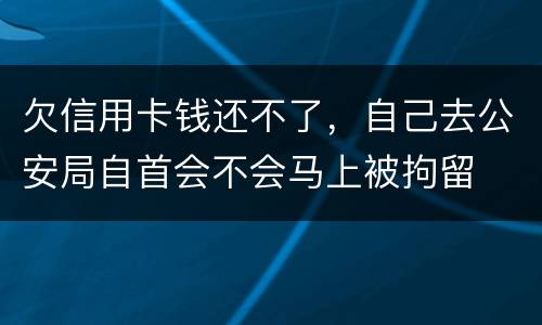 欠信用卡钱还不了，自己去公安局自首会不会马上被拘留