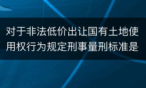 对于非法低价出让国有土地使用权行为规定刑事量刑标准是怎样