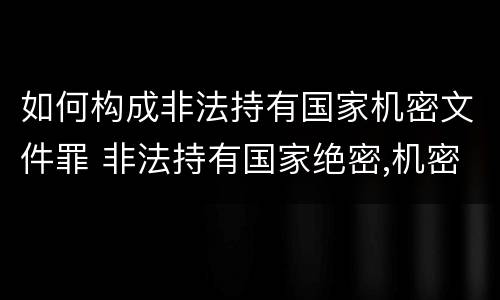 如何构成非法持有国家机密文件罪 非法持有国家绝密,机密文件