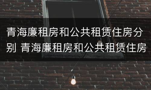 青海廉租房和公共租赁住房分别 青海廉租房和公共租赁住房分别是什么