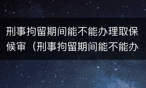 刑事拘留期间能不能办理取保候审（刑事拘留期间能不能办理取保候审案件）