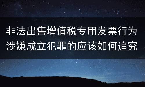 非法出售增值税专用发票行为涉嫌成立犯罪的应该如何追究责任