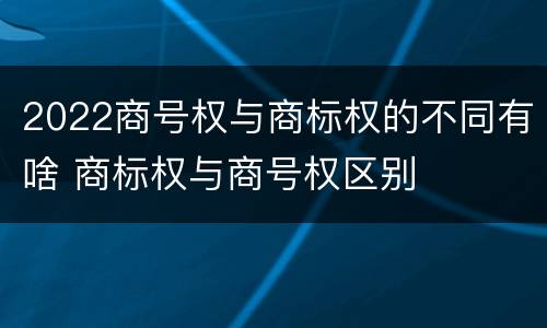 2022商号权与商标权的不同有啥 商标权与商号权区别