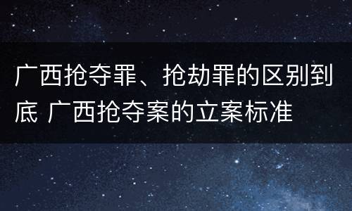 广西抢夺罪、抢劫罪的区别到底 广西抢夺案的立案标准