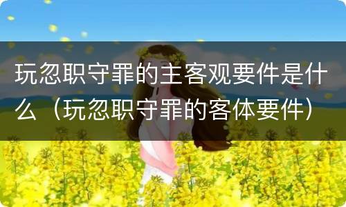 玩忽职守罪的主客观要件是什么（玩忽职守罪的客体要件）