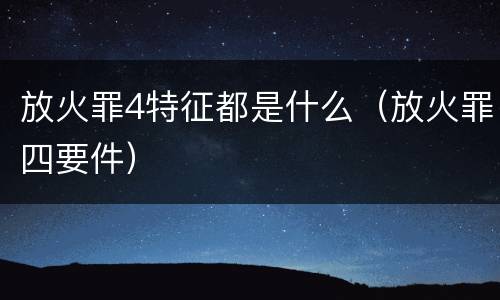放火罪4特征都是什么（放火罪四要件）