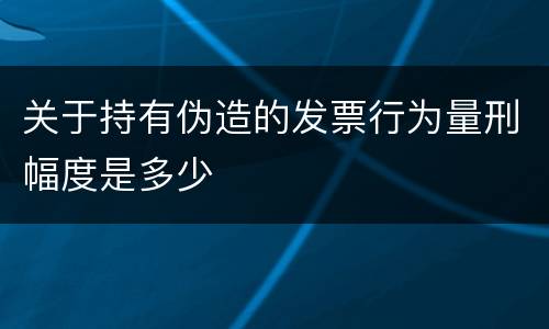 关于持有伪造的发票行为量刑幅度是多少