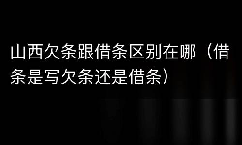 山西欠条跟借条区别在哪（借条是写欠条还是借条）