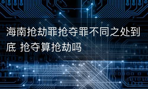 海南抢劫罪抢夺罪不同之处到底 抢夺算抢劫吗