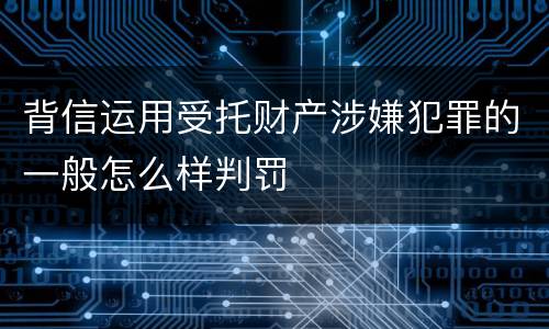 背信运用受托财产涉嫌犯罪的一般怎么样判罚