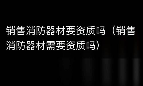 销售消防器材要资质吗（销售消防器材需要资质吗）